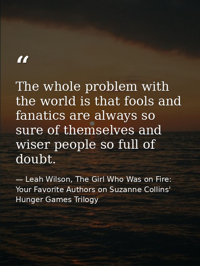 The whole problem with the world is that fools and fanatics are always so sure of themselves and wiser people so full of — Leah Wilson, The Girl Who Was on Fire: Your Favorite Authors on Suzanne Collins' Hunger Games Trilogy