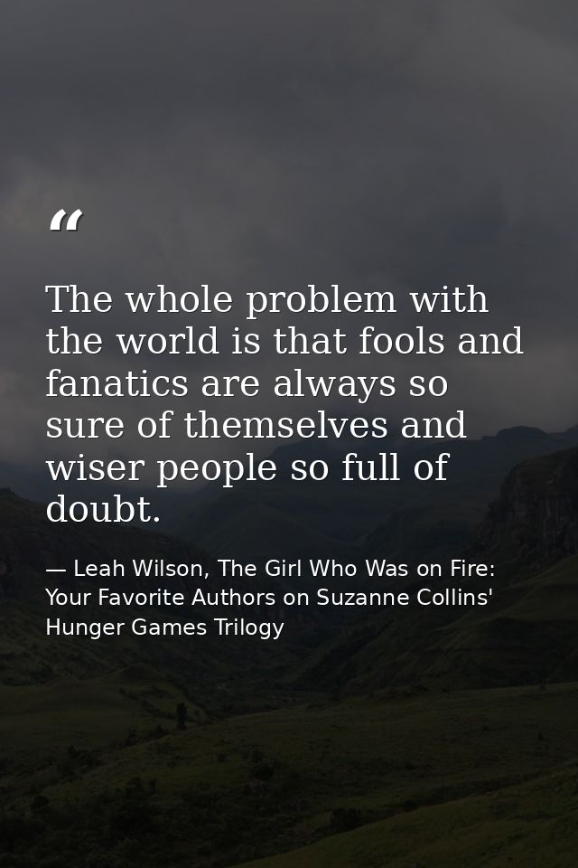 The whole problem with the world is that fools and fanatics are always so sure of themselves and wiser people so full of — Leah Wilson, The Girl Who Was on Fire: Your Favorite Authors on Suzanne Collins' Hunger Games Trilogy