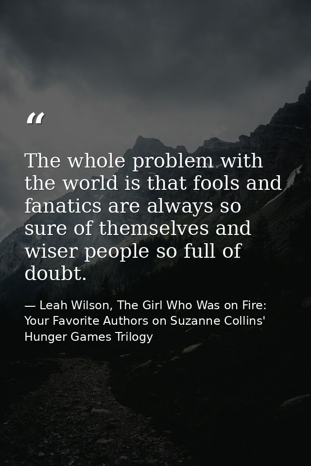 The whole problem with the world is that fools and fanatics are always so sure of themselves and wiser people so full of — Leah Wilson, The Girl Who Was on Fire: Your Favorite Authors on Suzanne Collins' Hunger Games Trilogy