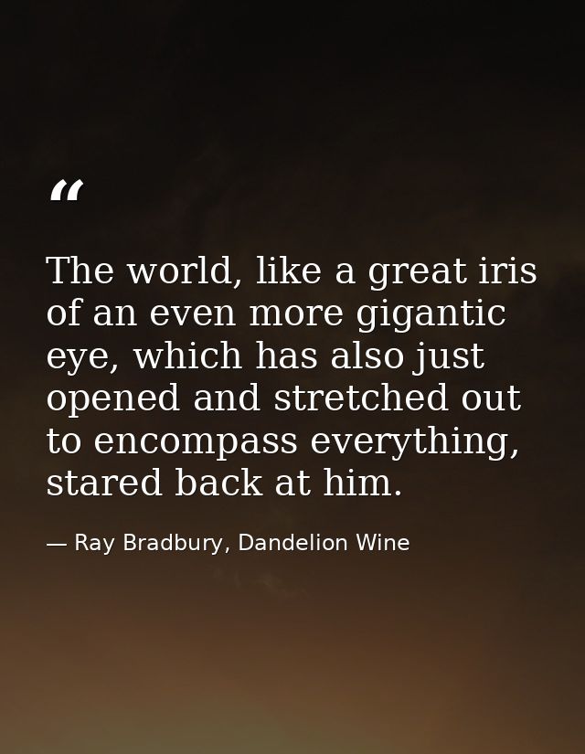 The world, like a great iris of an even more gigantic eye, which has also just opened and stretched out to encompass eve — Ray Bradbury, Dandelion Wine