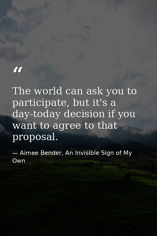 The world can ask you to participate, but it's a day-today decision if you want to agree to that proposal. — Aimee Bender, An Invisible Sign of My Own