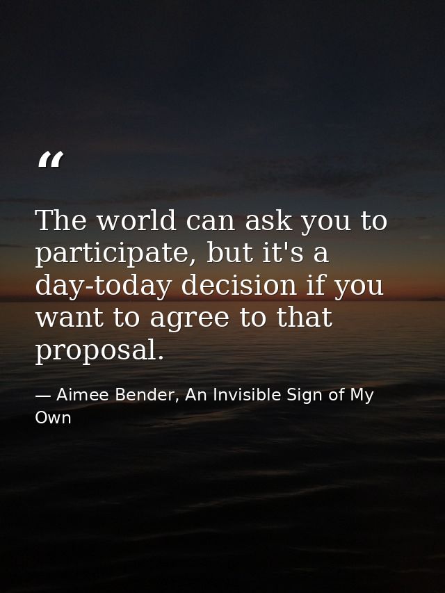 The world can ask you to participate, but it's a day-today decision if you want to agree to that proposal. — Aimee Bender, An Invisible Sign of My Own