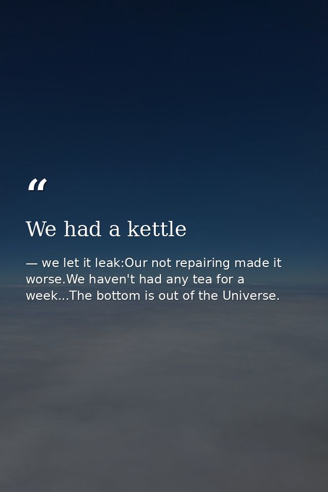 We had a kettle — we let it leak:Our not repairing made it worse.We haven't had any tea for a week...The bottom is out of the Universe.