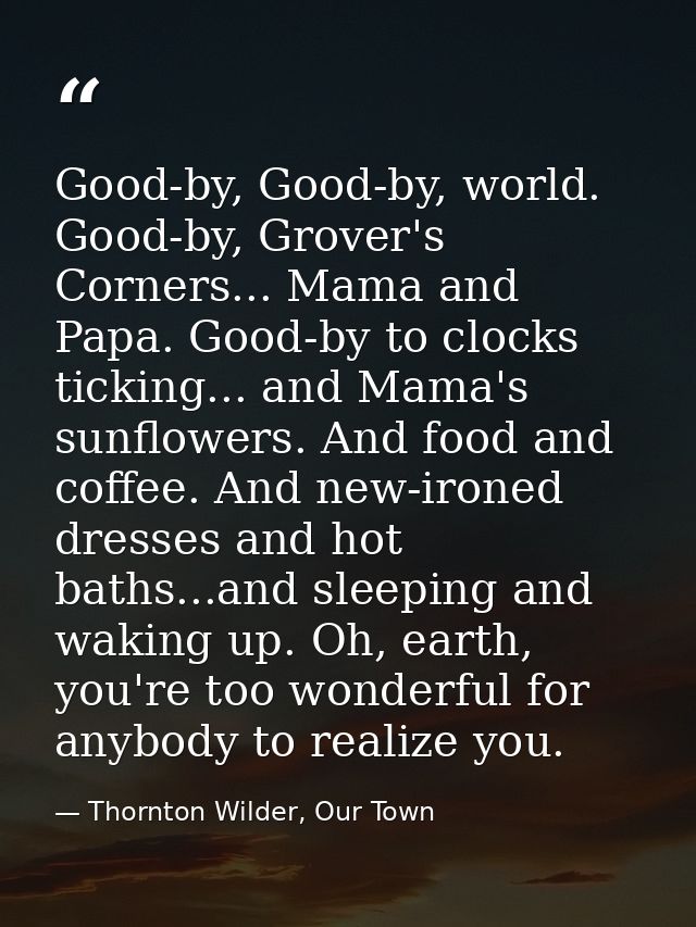 Good-by, Good-by, world. Good-by, Grover's Corners... Mama and Papa. Good-by to clocks ticking... and Mama's sunflowers. — Thornton Wilder, Our Town