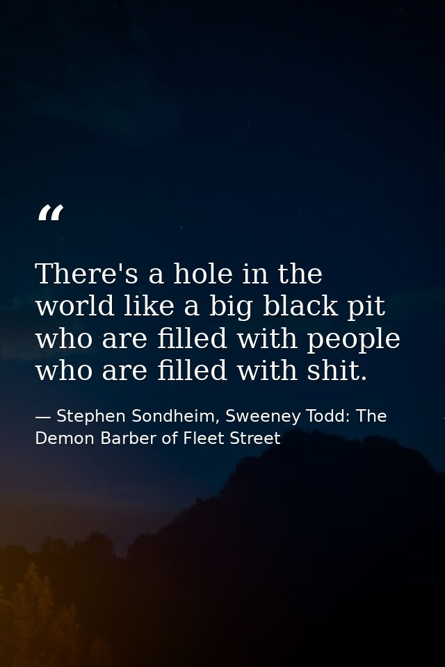 There's a hole in the world like a big black pit who are filled with people who are filled with shit. — Stephen Sondheim, Sweeney Todd: The Demon Barber of Fleet Street