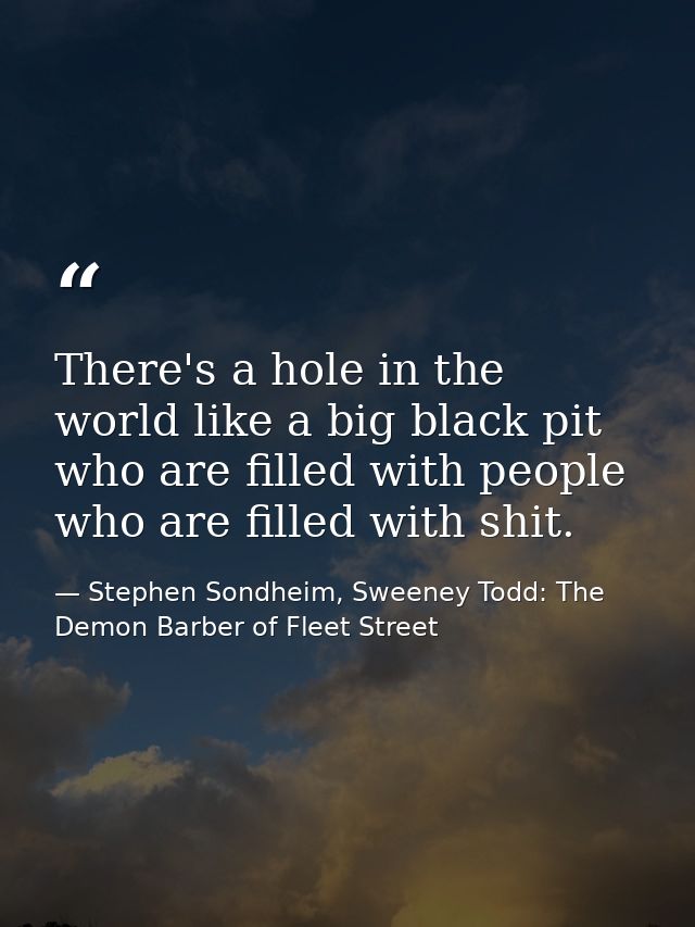 There's a hole in the world like a big black pit who are filled with people who are filled with shit. — Stephen Sondheim, Sweeney Todd: The Demon Barber of Fleet Street
