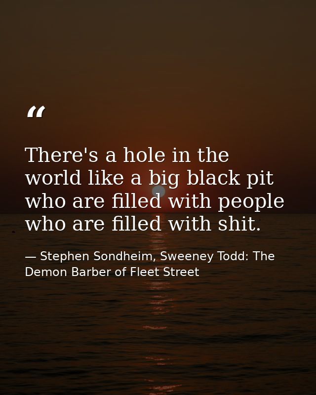 There's a hole in the world like a big black pit who are filled with people who are filled with shit. — Stephen Sondheim, Sweeney Todd: The Demon Barber of Fleet Street