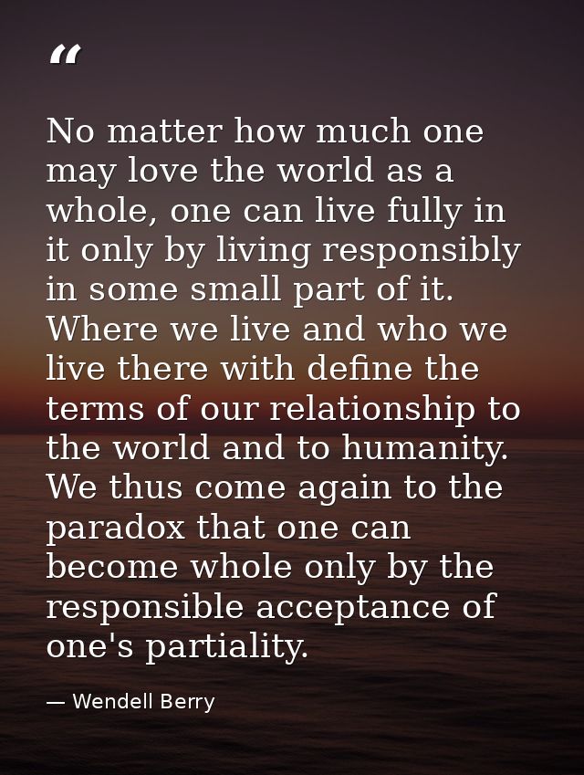 No matter how much one may love the world as a whole, one can live fully in it only by living responsibly in some small  — Wendell Berry