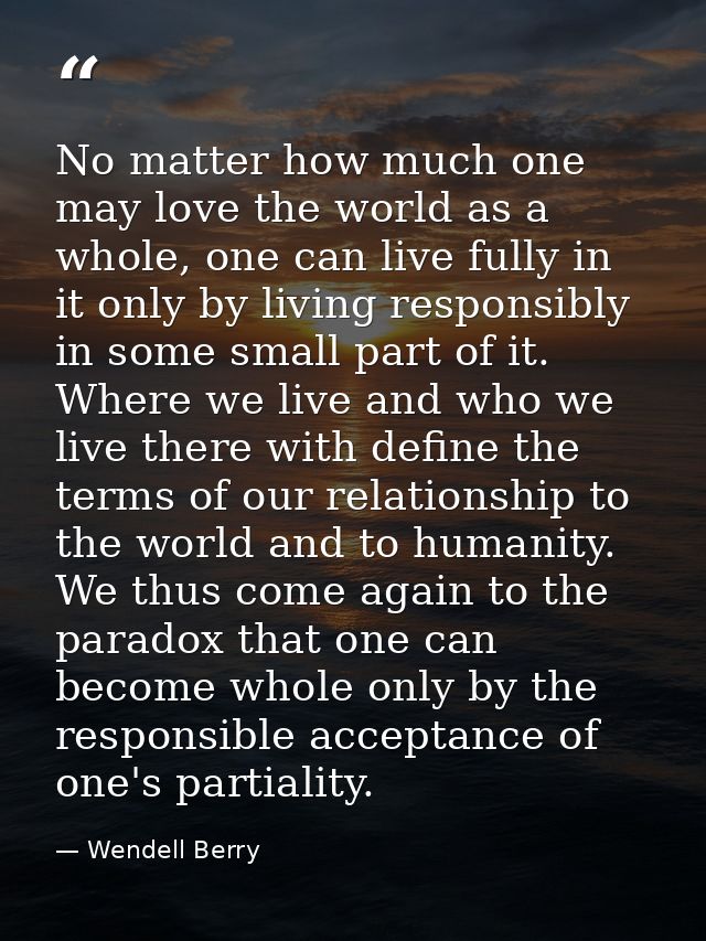 No matter how much one may love the world as a whole, one can live fully in it only by living responsibly in some small  — Wendell Berry