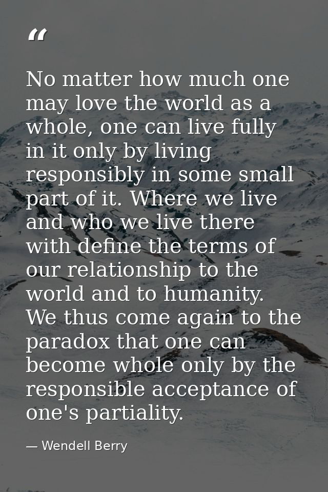 No matter how much one may love the world as a whole, one can live fully in it only by living responsibly in some small  — Wendell Berry