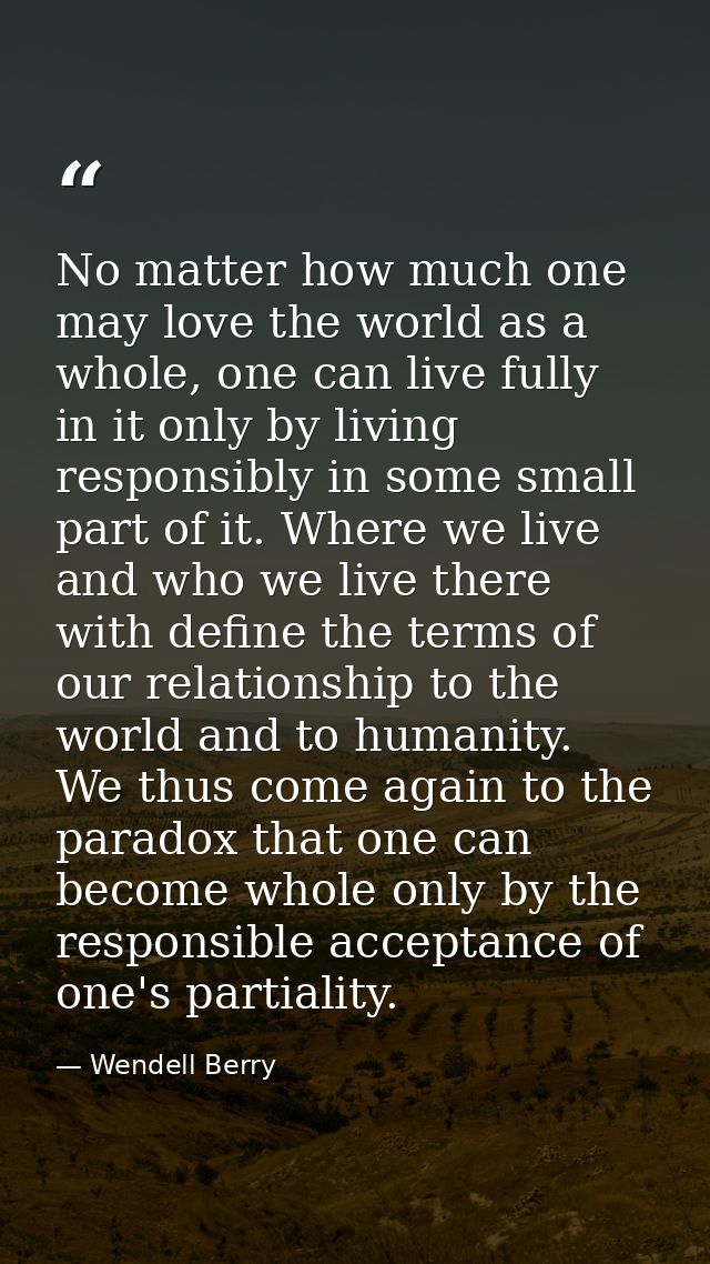 No matter how much one may love the world as a whole, one can live fully in it only by living responsibly in some small  — Wendell Berry