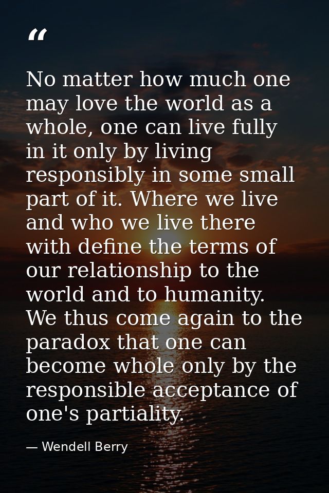 No matter how much one may love the world as a whole, one can live fully in it only by living responsibly in some small  — Wendell Berry