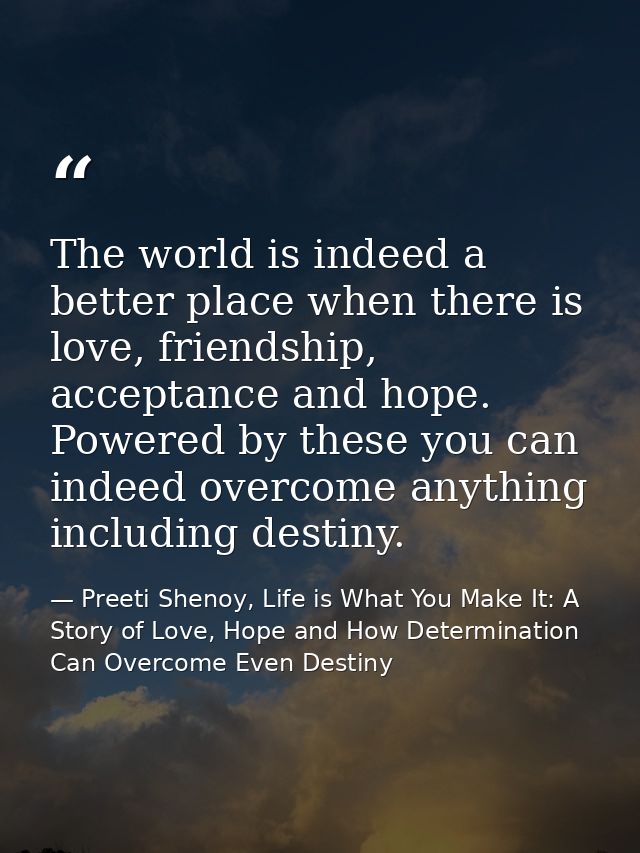 The world is indeed a better place when there is love, friendship, acceptance and hope. Powered by these you can indeed  — Preeti Shenoy, Life is What You Make It: A Story of Love, Hope and How Determination Can Overcome Even Destiny