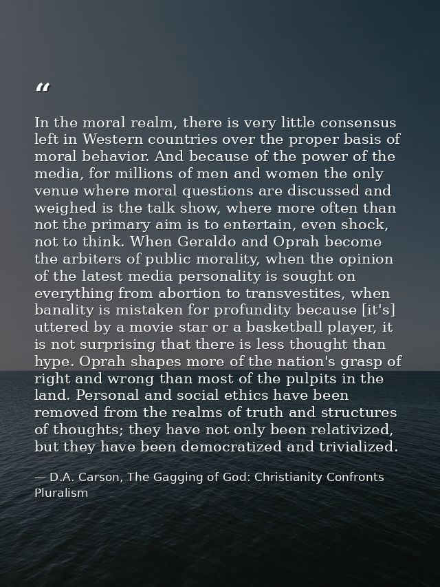 In the moral realm, there is very little consensus left in Western countries over the proper basis of moral behavior. An — D.A. Carson, The Gagging of God: Christianity Confronts Pluralism