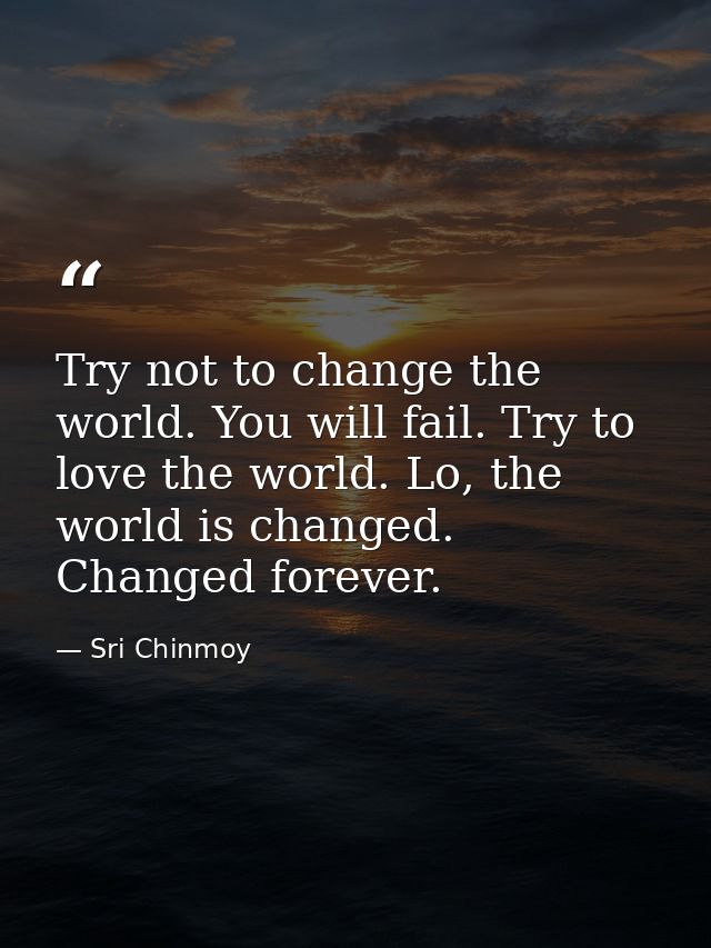 Try not to change the world. You will fail. Try to love the world. Lo, the world is changed. Changed forever. — Sri Chinmoy