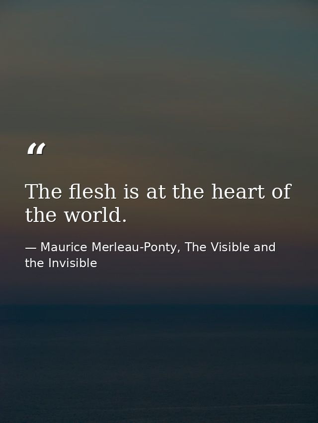 The flesh is at the heart of the world. — Maurice Merleau-Ponty, The Visible and the Invisible