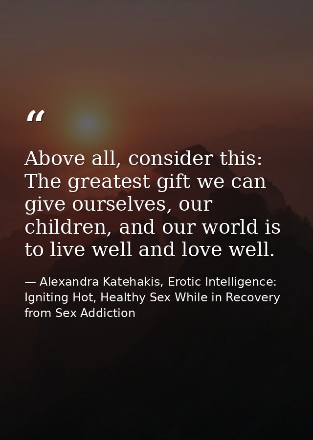 Above all, consider this: The greatest gift we can give ourselves, our children, and our world is to live well and love  — Alexandra Katehakis, Erotic Intelligence: Igniting Hot, Healthy Sex While in Recovery from Sex Addiction