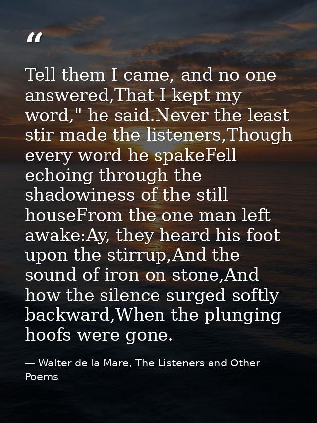 Tell them I came, and no one answered,That I kept my word," he said.Never the least stir made the listeners,Though every — Walter de la Mare, The Listeners and Other Poems