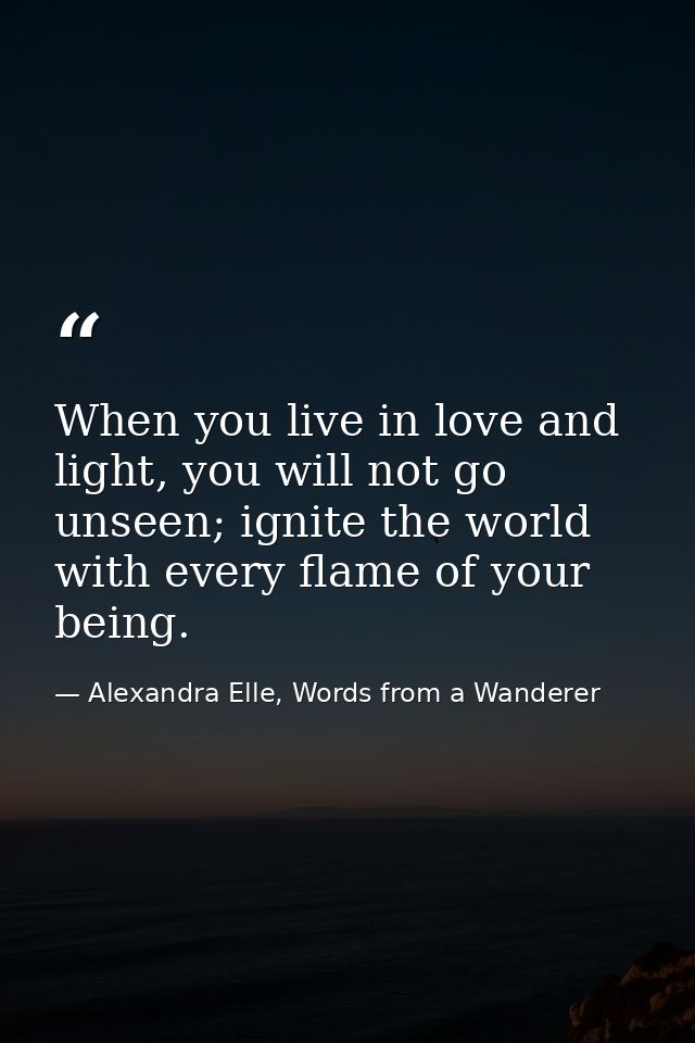 When you live in love and light, you will not go unseen; ignite the world with every flame of your being. — Alexandra Elle, Words from a Wanderer