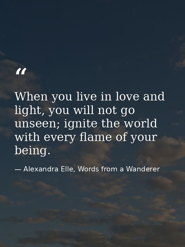 When you live in love and light, you will not go unseen; ignite the world with every flame of your being. — Alexandra Elle, Words from a Wanderer