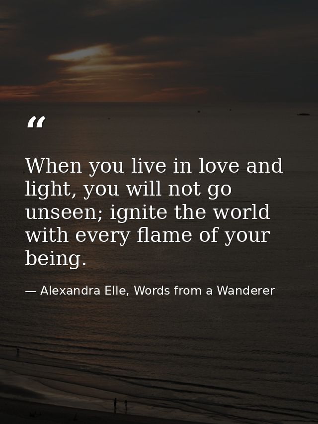 When you live in love and light, you will not go unseen; ignite the world with every flame of your being. — Alexandra Elle, Words from a Wanderer