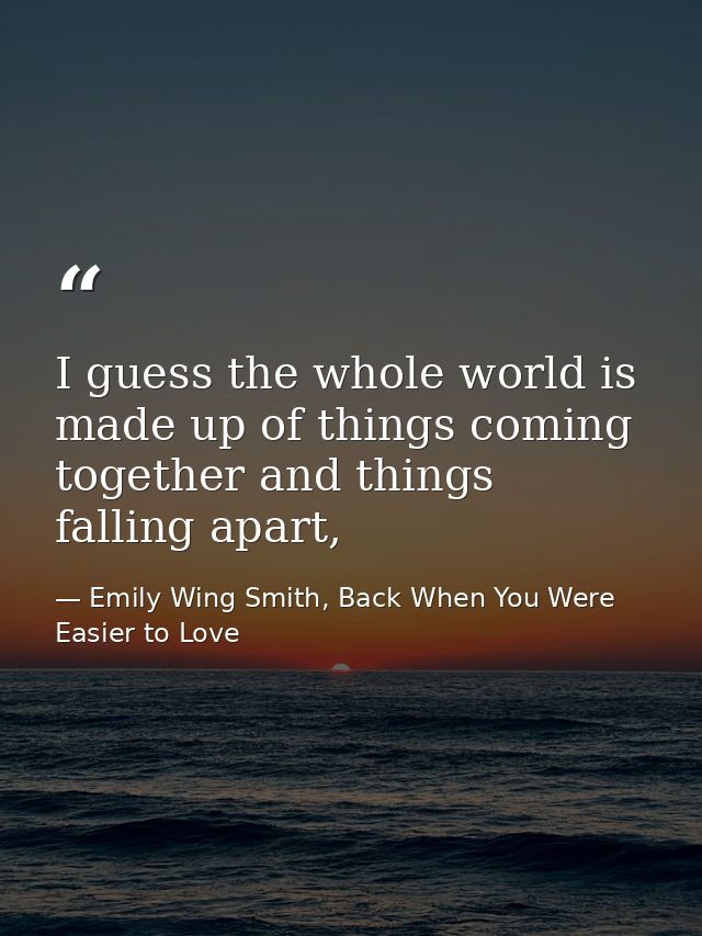 I guess the whole world is made up of things coming together and things falling apart, — Emily Wing Smith, Back When You Were Easier to Love