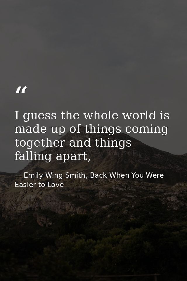 I guess the whole world is made up of things coming together and things falling apart, — Emily Wing Smith, Back When You Were Easier to Love