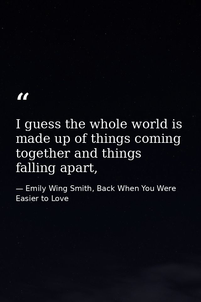I guess the whole world is made up of things coming together and things falling apart, — Emily Wing Smith, Back When You Were Easier to Love