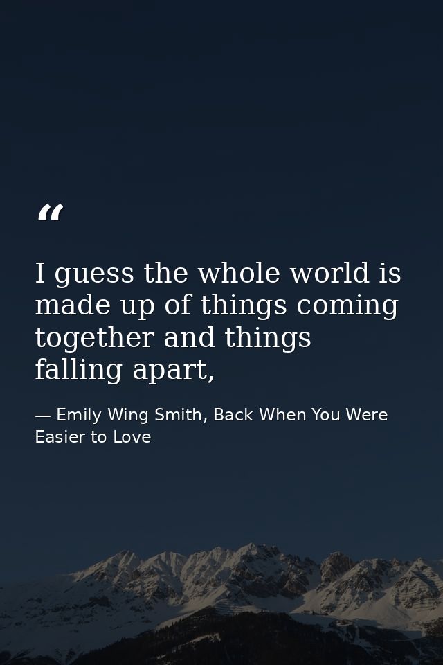 I guess the whole world is made up of things coming together and things falling apart, — Emily Wing Smith, Back When You Were Easier to Love