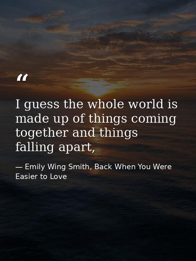I guess the whole world is made up of things coming together and things falling apart, — Emily Wing Smith, Back When You Were Easier to Love