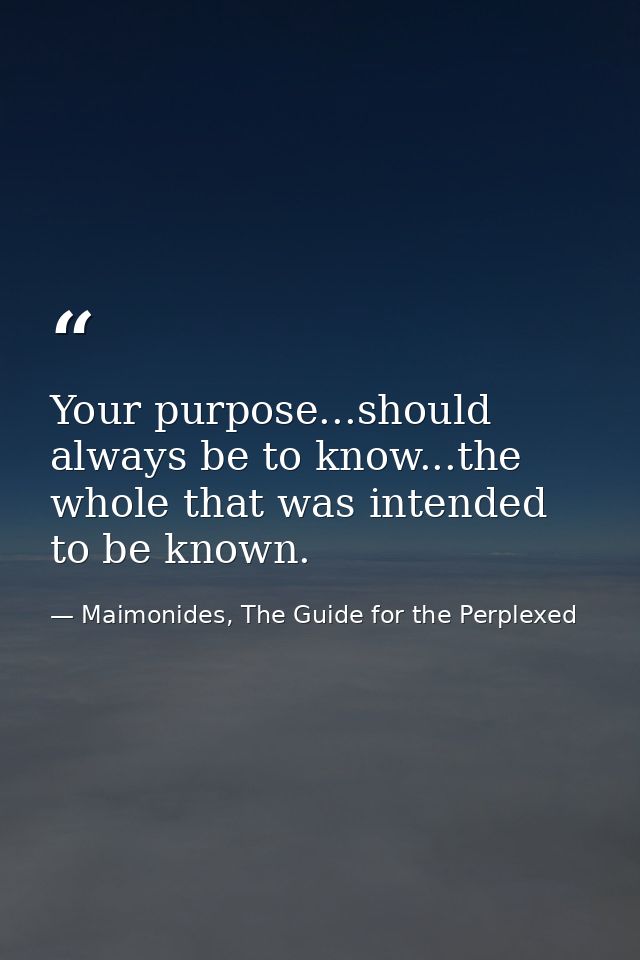 Your purpose...should always be to know...the whole that was intended to be known. — Maimonides, The Guide for the Perplexed