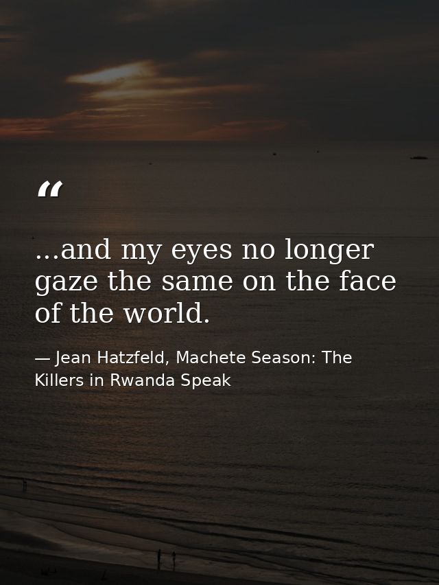 ...and my eyes no longer gaze the same on the face of the world. — Jean Hatzfeld, Machete Season: The Killers in Rwanda Speak
