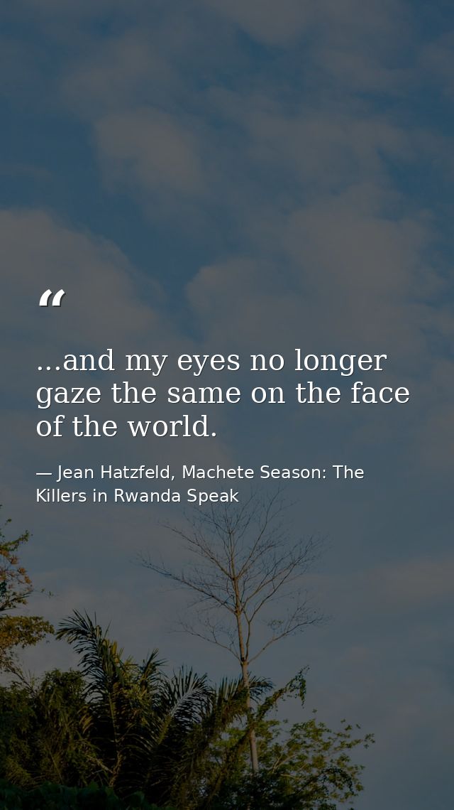 ...and my eyes no longer gaze the same on the face of the world. — Jean Hatzfeld, Machete Season: The Killers in Rwanda Speak