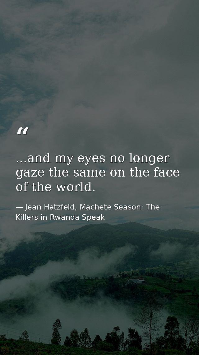 ...and my eyes no longer gaze the same on the face of the world. — Jean Hatzfeld, Machete Season: The Killers in Rwanda Speak