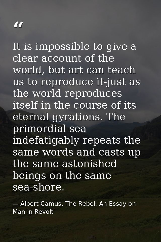 It is impossible to give a clear account of the world, but art can teach us to reproduce it-just as the world reproduces — Albert Camus, The Rebel: An Essay on Man in Revolt
