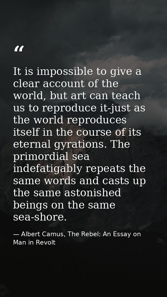It is impossible to give a clear account of the world, but art can teach us to reproduce it-just as the world reproduces — Albert Camus, The Rebel: An Essay on Man in Revolt