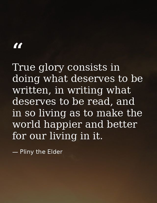 True glory consists in doing what deserves to be written, in writing what deserves to be read, and in so living as to ma — Pliny the Elder