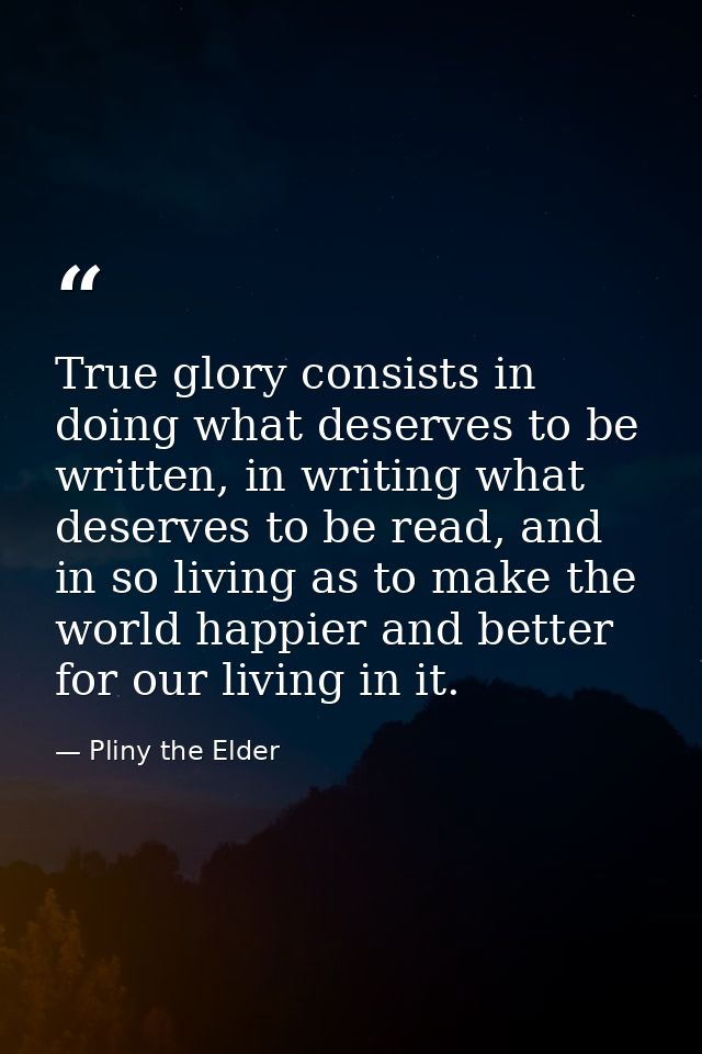 True glory consists in doing what deserves to be written, in writing what deserves to be read, and in so living as to ma — Pliny the Elder