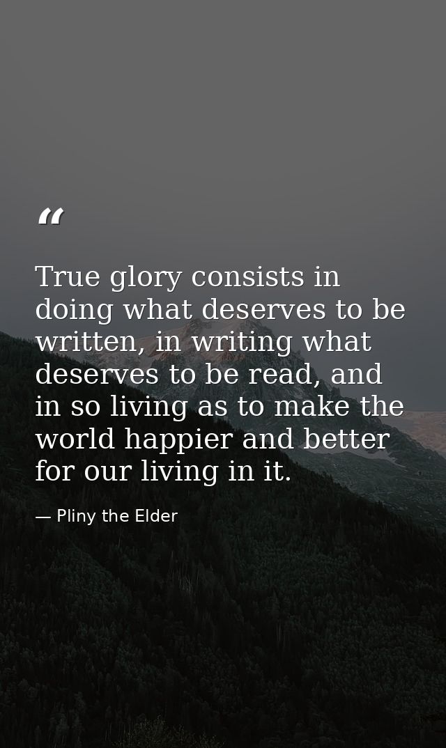 True glory consists in doing what deserves to be written, in writing what deserves to be read, and in so living as to ma — Pliny the Elder