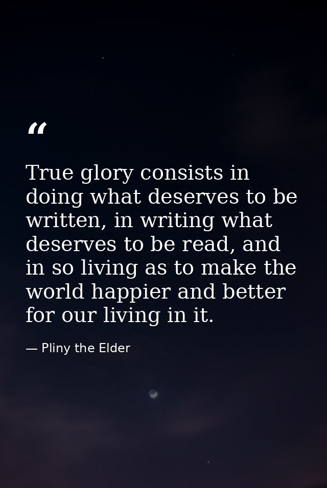 True glory consists in doing what deserves to be written, in writing what deserves to be read, and in so living as to ma — Pliny the Elder