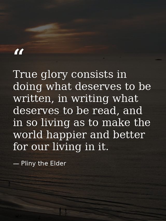 True glory consists in doing what deserves to be written, in writing what deserves to be read, and in so living as to ma — Pliny the Elder