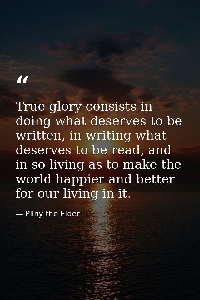 True glory consists in doing what deserves to be written, in writing what deserves to be read, and in so living as to ma — Pliny the Elder