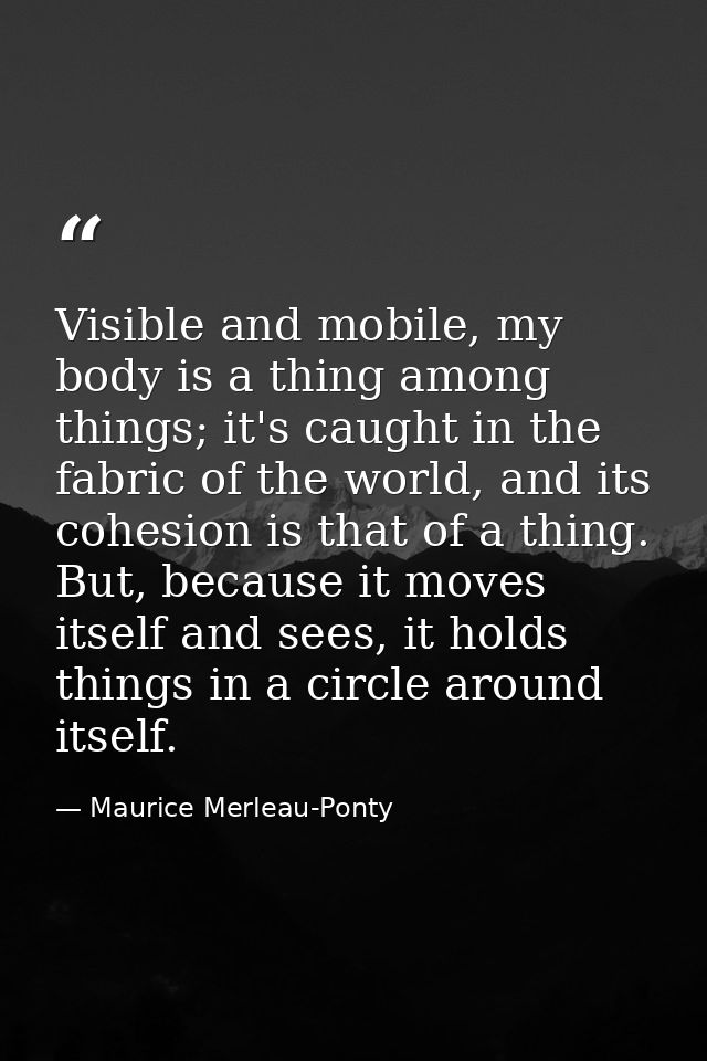 Visible and mobile, my body is a thing among things; it's caught in the fabric of the world, and its cohesion is that of — Maurice Merleau-Ponty