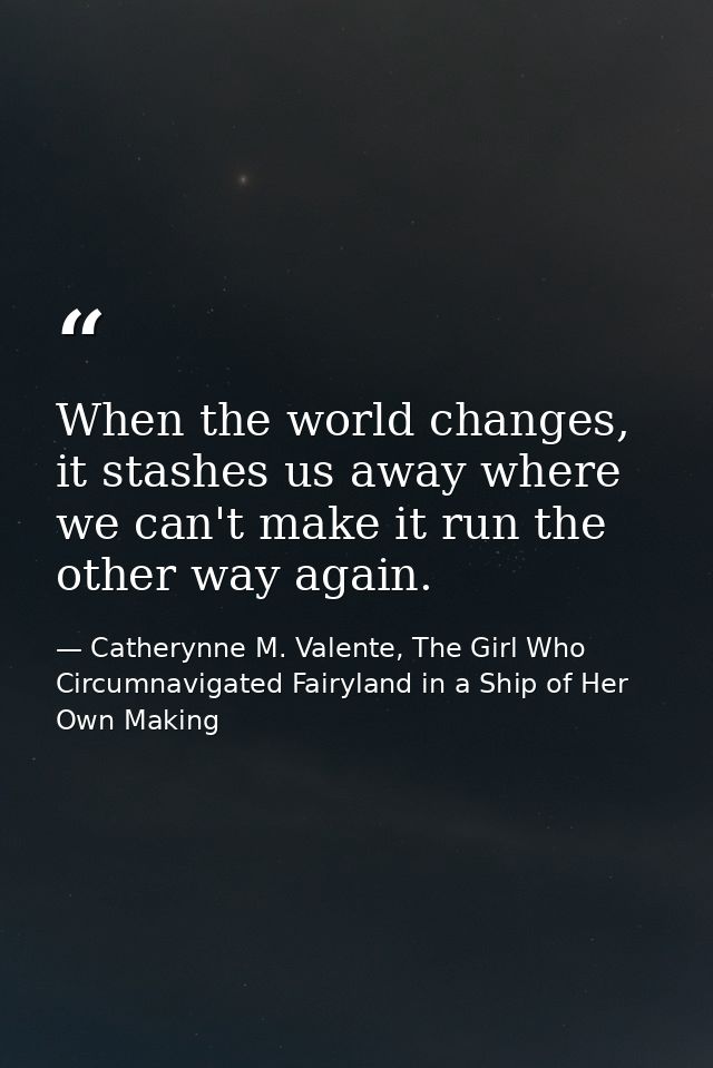 When the world changes, it stashes us away where we can't make it run the other way again. — Catherynne M. Valente, The Girl Who Circumnavigated Fairyland in a Ship of Her Own Making