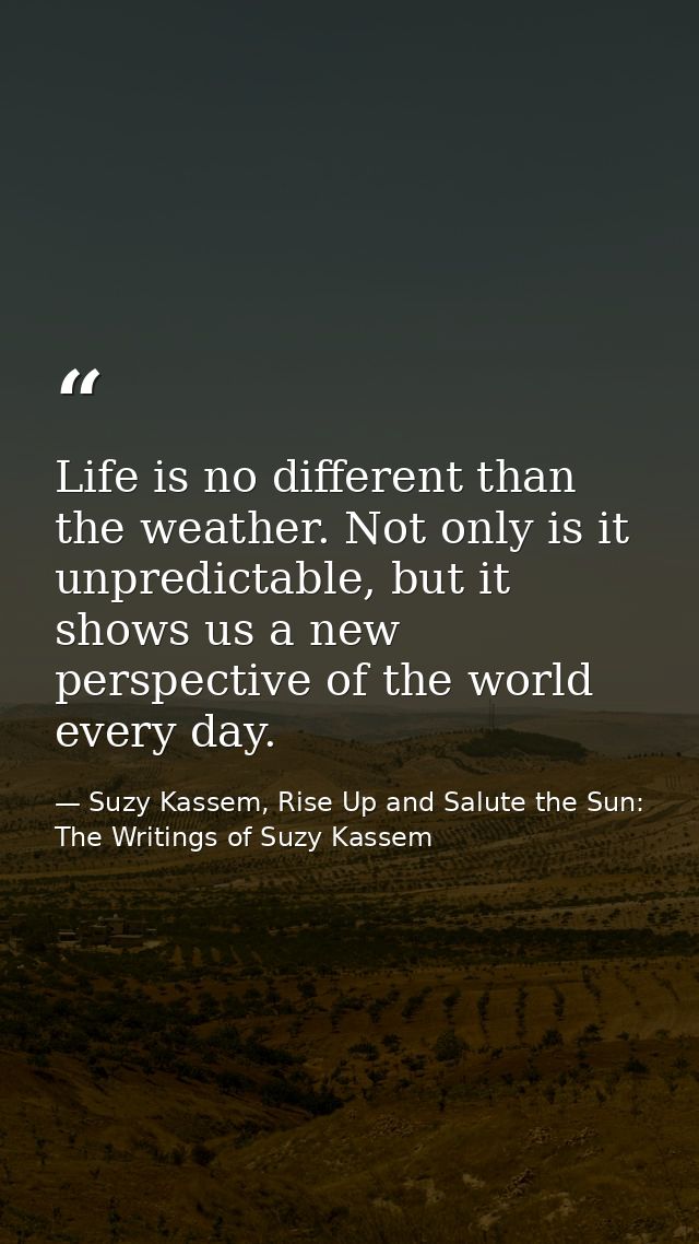 Life is no different than the weather. Not only is it unpredictable, but it shows us a new perspective of the world ever — Suzy Kassem, Rise Up and Salute the Sun: The Writings of Suzy Kassem