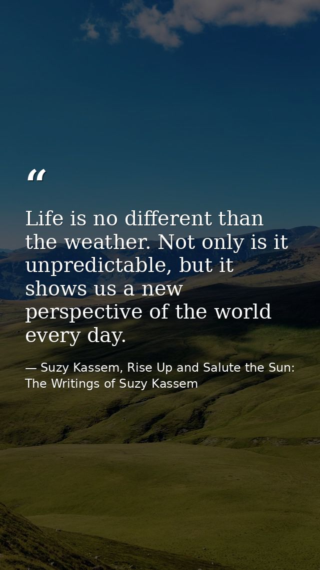 Life is no different than the weather. Not only is it unpredictable, but it shows us a new perspective of the world ever — Suzy Kassem, Rise Up and Salute the Sun: The Writings of Suzy Kassem