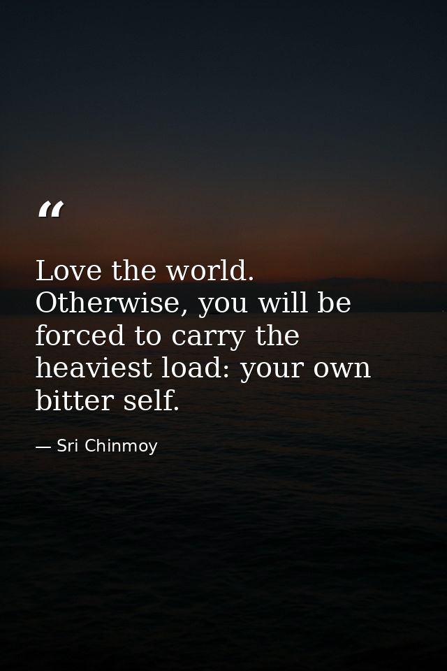 Love the world. Otherwise, you will be forced to carry the heaviest load: your own bitter self. — Sri Chinmoy