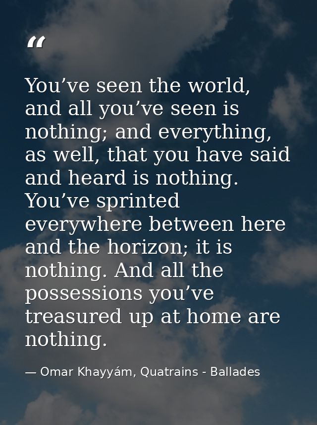 You’ve seen the world, and all you’ve seen is nothing; and everything, as well, that you have said and heard is nothing. — Omar Khayyám, Quatrains - Ballades