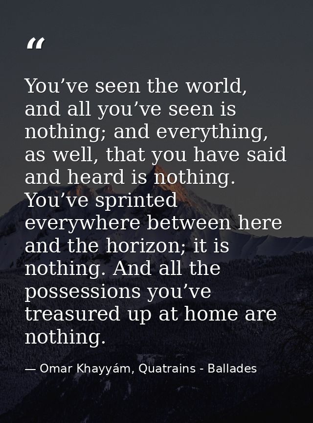 You’ve seen the world, and all you’ve seen is nothing; and everything, as well, that you have said and heard is nothing. — Omar Khayyám, Quatrains - Ballades