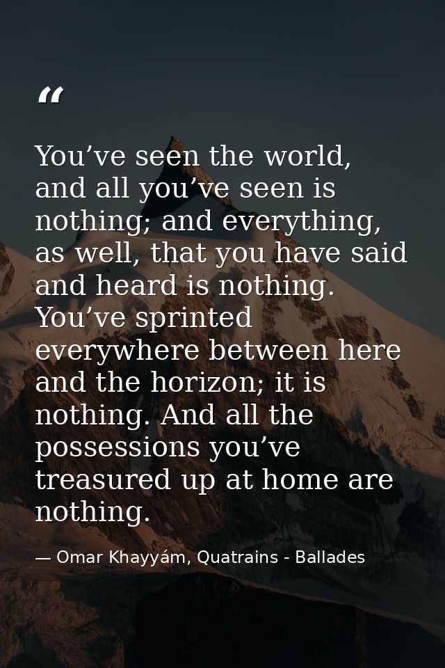 You’ve seen the world, and all you’ve seen is nothing; and everything, as well, that you have said and heard is nothing. — Omar Khayyám, Quatrains - Ballades